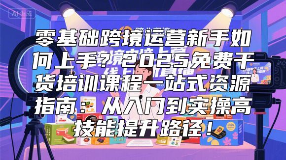 零基础跨境运营新手如何上手？2025免费干货培训课程一站式资源指南：从入门到实操高技能提升路径！