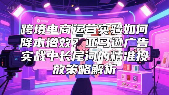 跨境电商运营实验如何降本增效？亚马逊广告实战中长尾词的精准投放策略解析