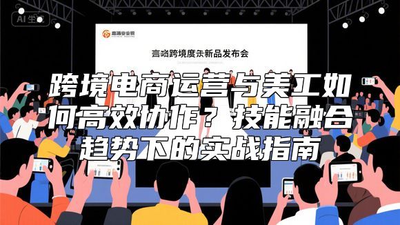 跨境电商运营与美工如何高效协作？技能融合趋势下的实战指南