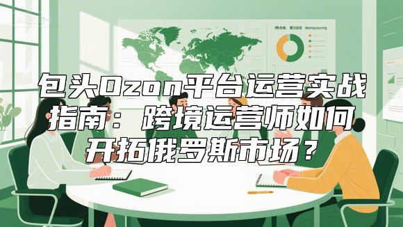 包头Ozon平台运营实战指南：跨境运营师如何开拓俄罗斯市场？