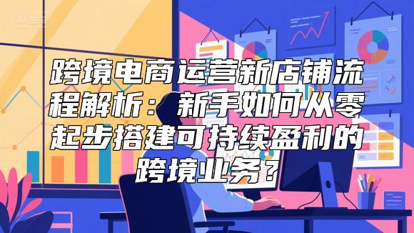 跨境电商运营新店铺流程解析：新手如何从零起步搭建可持续盈利的跨境业务？