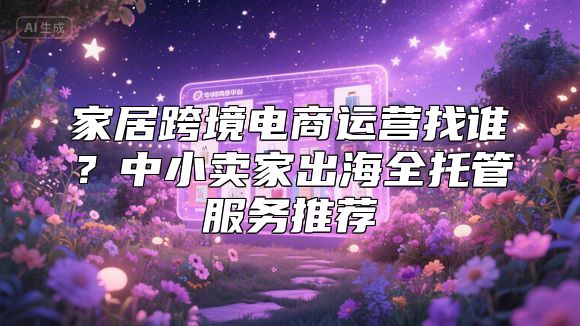 家居跨境电商运营找谁？中小卖家出海全托管服务推荐