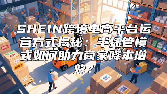 SHEIN跨境电商平台运营方式揭秘：半托管模式如何助力商家降本增效？