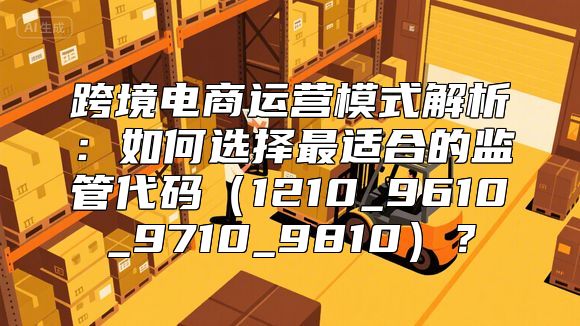 跨境电商运营模式解析：如何选择最适合的监管代码（1210_9610_9710_9810）？