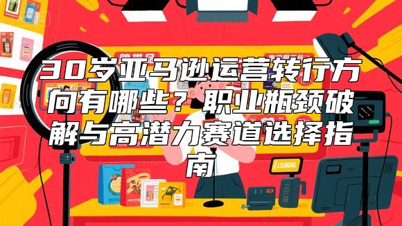 30岁亚马逊运营转行方向有哪些？职业瓶颈破解与高潜力赛道选择指南