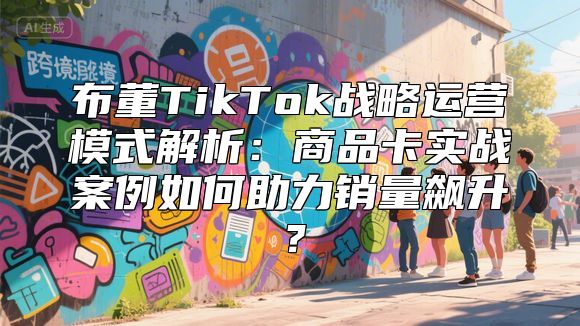 布董TikTok战略运营模式解析：商品卡实战案例如何助力销量飙升？