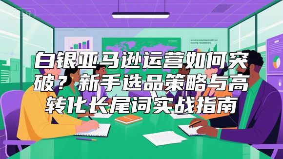 白银亚马逊运营如何突破？新手选品策略与高转化长尾词实战指南