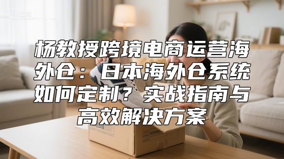 杨教授跨境电商运营海外仓：日本海外仓系统如何定制？实战指南与高效解决方案