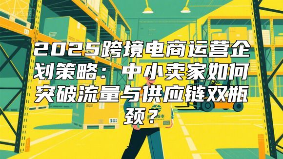 2025跨境电商运营企划策略：中小卖家如何突破流量与供应链双瓶颈？