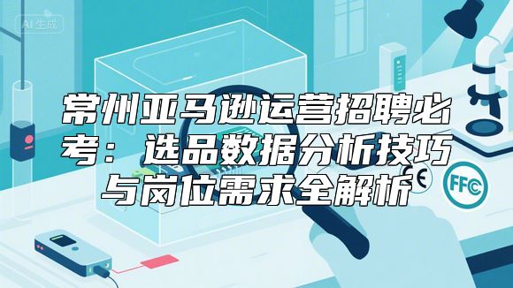 常州亚马逊运营招聘必考：选品数据分析技巧与岗位需求全解析