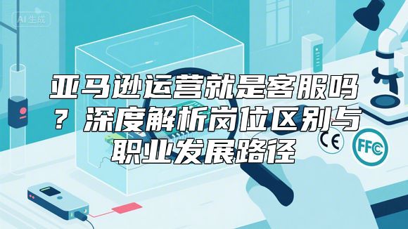 亚马逊运营就是客服吗？深度解析岗位区别与职业发展路径
