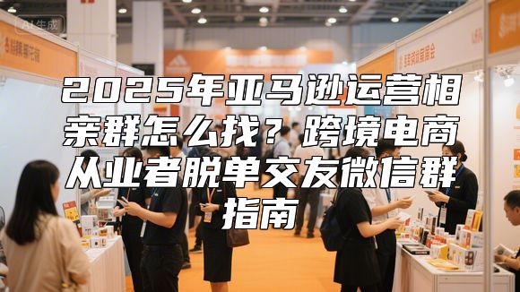 2025年亚马逊运营相亲群怎么找？跨境电商从业者脱单交友微信群指南