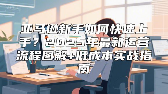 亚马逊新手如何快速上手？2025年最新运营流程图解+低成本实战指南