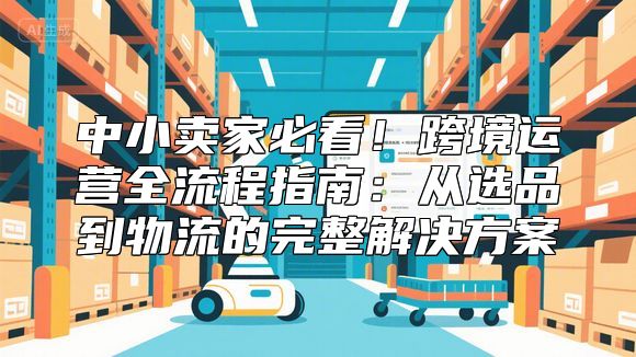中小卖家必看！跨境运营全流程指南：从选品到物流的完整解决方案