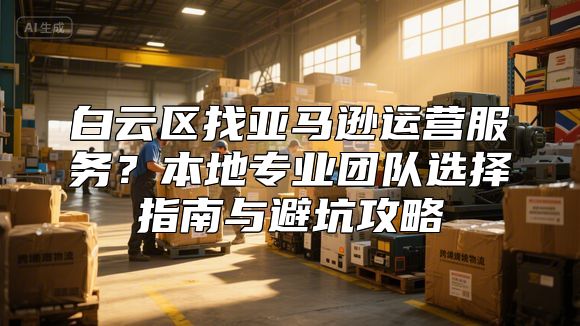 白云区找亚马逊运营服务？本地专业团队选择指南与避坑攻略