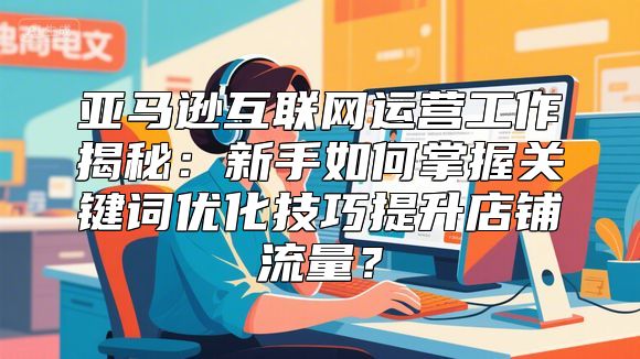 亚马逊互联网运营工作揭秘：新手如何掌握关键词优化技巧提升店铺流量？