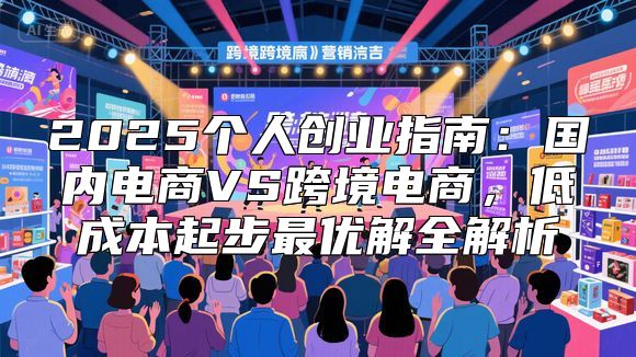 2025个人创业指南：国内电商VS跨境电商，低成本起步最优解全解析