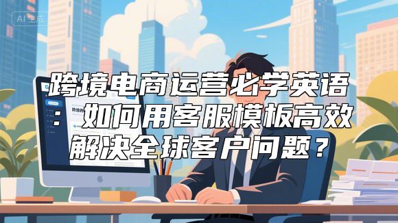 跨境电商运营必学英语：如何用客服模板高效解决全球客户问题？