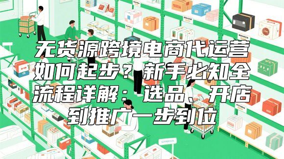 无货源跨境电商代运营如何起步？新手必知全流程详解：选品、开店到推广一步到位