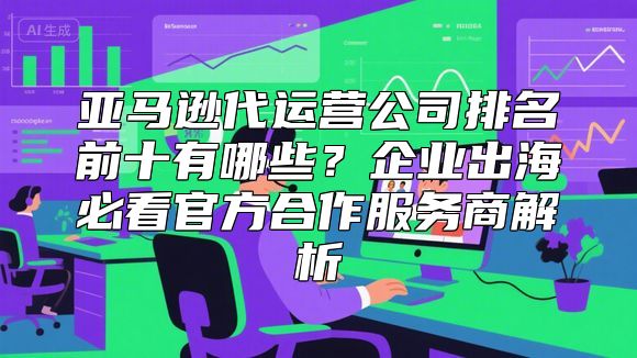 亚马逊代运营公司排名前十有哪些？企业出海必看官方合作服务商解析