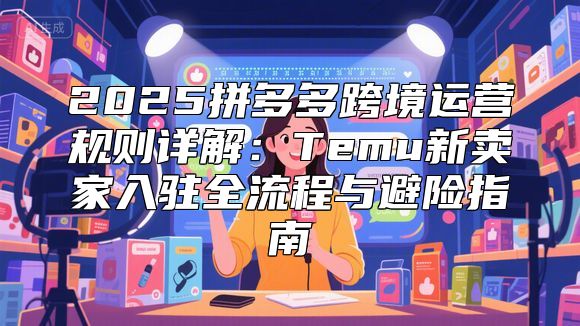 2025拼多多跨境运营规则详解：Temu新卖家入驻全流程与避险指南