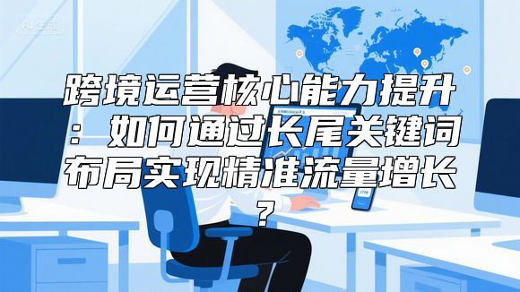 跨境运营核心能力提升：如何通过长尾关键词布局实现精准流量增长？