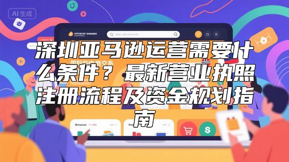 深圳亚马逊运营需要什么条件？最新营业执照注册流程及资金规划指南