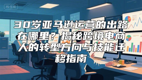 30岁亚马逊运营的出路在哪里？揭秘跨境电商人的转型方向与技能迁移指南