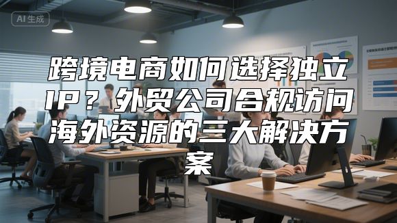 跨境电商如何选择独立IP？外贸公司合规访问海外资源的三大解决方案