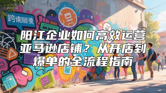 阳江企业如何高效运营亚马逊店铺？从开店到爆单的全流程指南