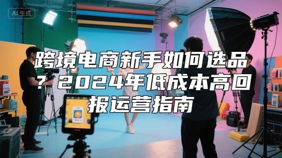 跨境电商新手如何选品？2024年低成本高回报运营指南