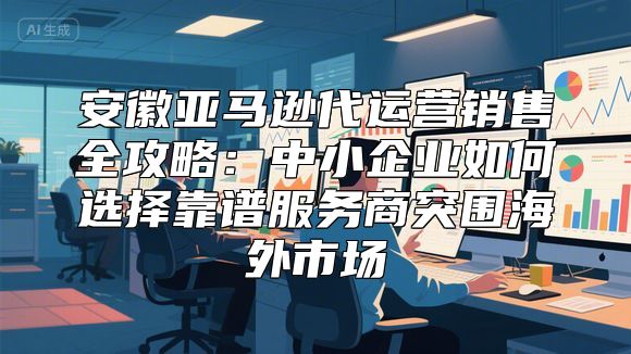安徽亚马逊代运营销售全攻略：中小企业如何选择靠谱服务商突围海外市场