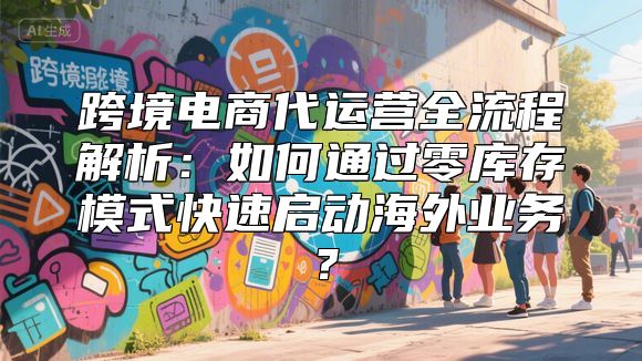 跨境电商代运营全流程解析：如何通过零库存模式快速启动海外业务？