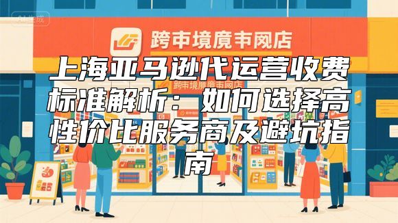 上海亚马逊代运营收费标准解析：如何选择高性价比服务商及避坑指南