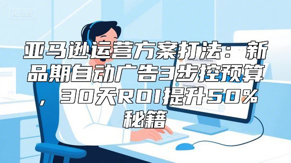 亚马逊运营方案打法：新品期自动广告3步控预算，30天ROI提升50%秘籍