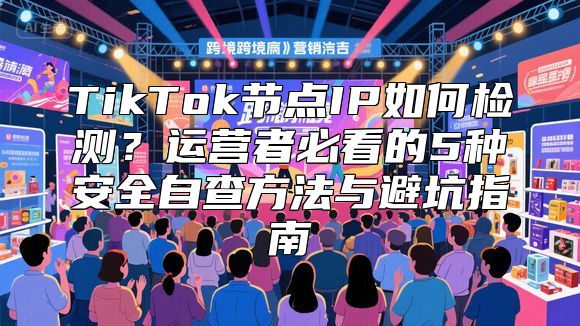 TikTok节点IP如何检测？运营者必看的5种安全自查方法与避坑指南