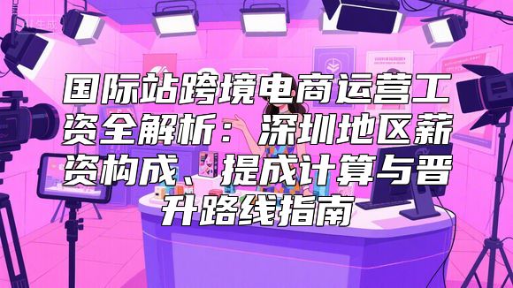 国际站跨境电商运营工资全解析：深圳地区薪资构成、提成计算与晋升路线指南