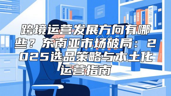 跨境运营发展方向有哪些？东南亚市场破局：2025选品策略与本土化运营指南