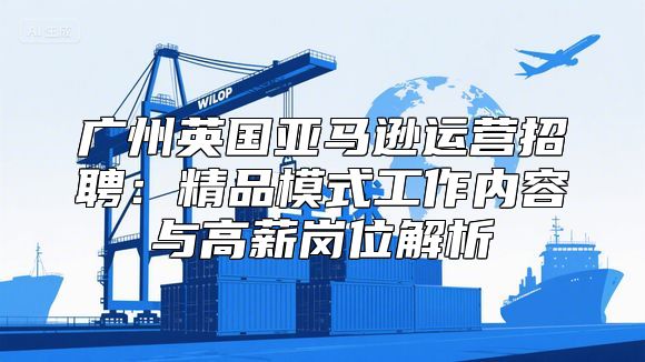 广州英国亚马逊运营招聘：精品模式工作内容与高薪岗位解析