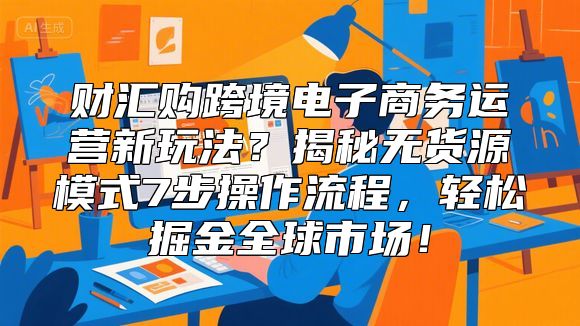 财汇购跨境电子商务运营新玩法？揭秘无货源模式7步操作流程，轻松掘金全球市场！