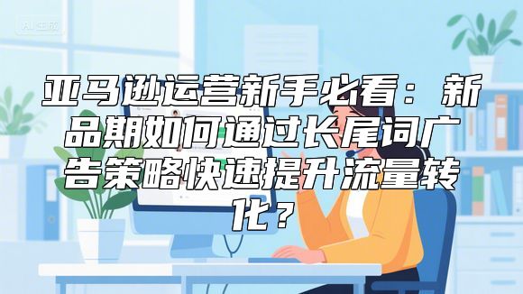 亚马逊运营新手必看：新品期如何通过长尾词广告策略快速提升流量转化？