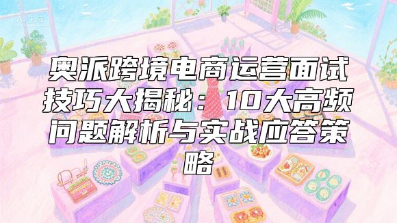 奥派跨境电商运营面试技巧大揭秘：10大高频问题解析与实战应答策略