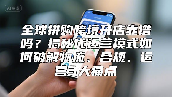 全球拼购跨境开店靠谱吗？揭秘代运营模式如何破解物流、合规、运营3大痛点