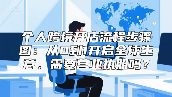 个人跨境开店流程步骤图：从0到1开启全球生意，需要营业执照吗？