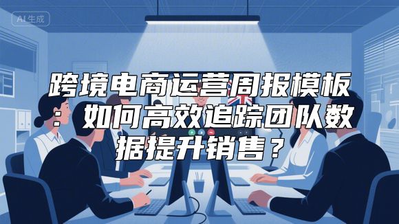跨境电商运营周报模板：如何高效追踪团队数据提升销售？