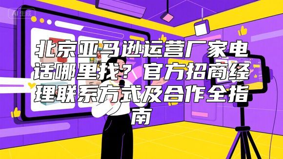 北京亚马逊运营厂家电话哪里找？官方招商经理联系方式及合作全指南