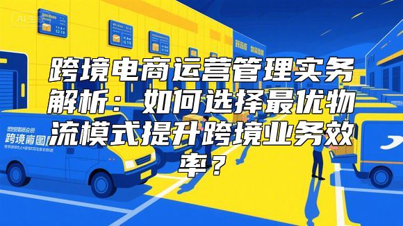 跨境电商运营管理实务解析：如何选择最优物流模式提升跨境业务效率？