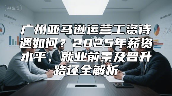广州亚马逊运营工资待遇如何？2025年薪资水平、就业前景及晋升路径全解析