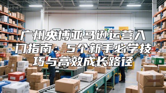 广州央博亚马逊运营入门指南：5个新手必学技巧与高效成长路径