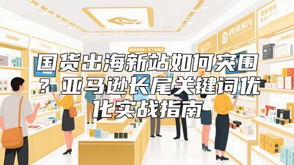 国货出海新站如何突围？亚马逊长尾关键词优化实战指南